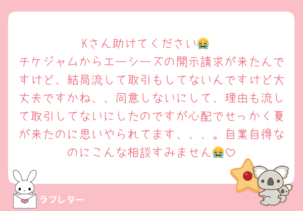 Kさん助けてください😭
チケジャムからエーシーズの開示請求が来たんですけど、結局流して取引もしてないんですけど大丈夫ですかね、、同意しないにして、理由も流して取引してないにしたのですが心配でせっかく夏が来たのに思いやられてます、、、。自業自得なのにこんな相談すみません😭