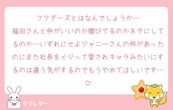 フクダーズとはなんでしょうか…
福田さんと仲がいいのか媚びてるのかネタにしてるのか…いずれにせよジャニーさんの件があったのにまた社長をイジって愛されキャラみたいにするのは違う気がするのでもうやめてほしいです…