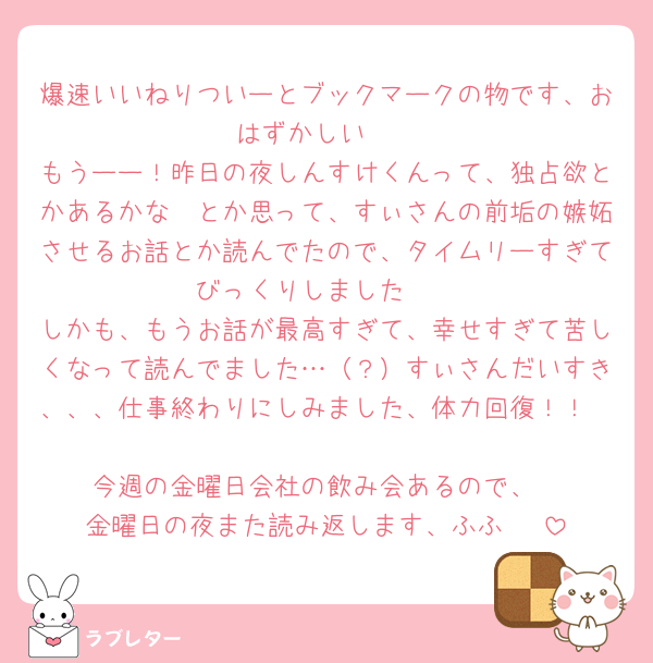 爆速いいねりついーとブックマークの物です、おはずかしい🥹
もうーー！昨日の夜しんすけくんって、独占欲とかあるかな〜とか思って、すぃさんの前垢の嫉妬させるお話とか読んでたので、タイムリーすぎてびっくりしました🥹
しかも、もうお話が最高すぎて、幸せすぎて苦しくなって読んでました…（？）すぃさんだいすき、、、仕事終わりにしみました、体力回復！！

今週の金曜日会社の飲み会あるので、
金曜日の夜また読み返します、ふふ🥹♡