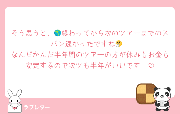 そう思うと、🌎終わってから次のツアーまでのスパン速かったですね🤔
なんだかんだ半年間のツアーの方が休みもお金も安定するので次ツも半年がいいです🥹