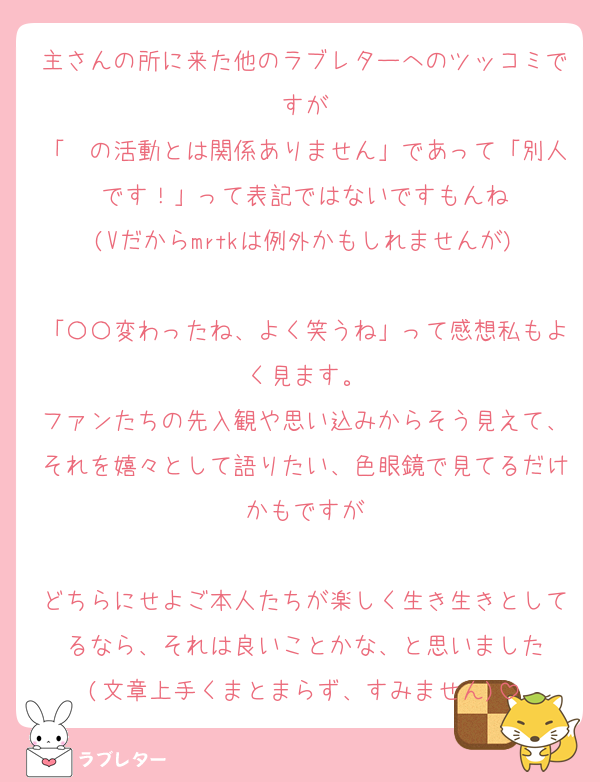 主さんの所に来た他のラブレターへのツッコミですが
「〜の活動とは関係ありません」であって「別人です！」って表記ではないですもんね
(Vだからmrtkは例外かもしれませんが)

「〇〇変わったね、よく笑うね」って感想私もよく見ます。
ファンたちの先入観や思い込みからそう見えて、それを嬉々として語りたい、色眼鏡で見てるだけかもですが

どちらにせよご本人たちが楽しく生き生きとしてるなら、それは良いことかな、と思いました
(文章上手くまとまらず、すみません)