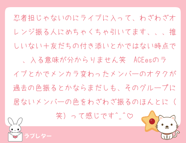 忍者担じゃないのにライブに入って、わざわざオレンジ振る人にめちゃくちゃ引いてます、、、推しいない＋友だちの付き添いとかではない時点で、入る意味が分からりません笑　ACEesのライブとかでメンカラ変わったメンバーのオタクが過去の色振るとかならまだしも、そのグループに居ないメンバーの色をわざわざ振るのほんとに（笑）って感じです^_^