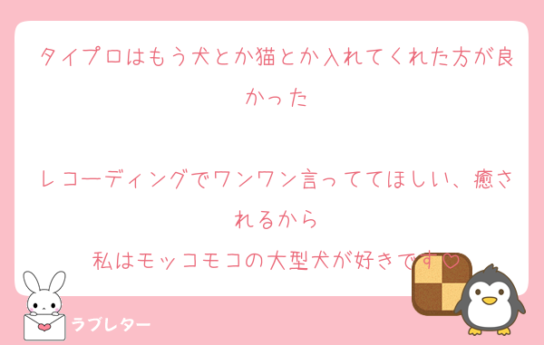 タイプロはもう犬とか猫とか入れてくれた方が良かった

レコーディングでワンワン言っててほしい、癒されるから
私はモッコモコの大型犬が好きです