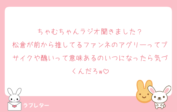 ちゃむちゃんラジオ聞きました？
松倉が前から推してるファンネのアグリーってブサイクや醜いって意味あるのいつになったら気づくんだろw