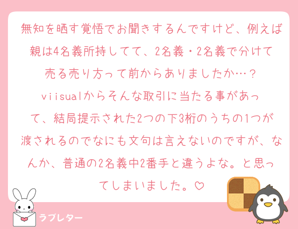 無知を晒す覚悟でお聞きするんですけど、例えば親は4名義所持してて、2名義・2名義で分けて売る売り方って前からありましたか…？
viisualからそんな取引に当たる事があって、結局提示された2つの下3桁のうちの1つが渡されるのでなにも文句は言えないのですが、なんか、普通の2名義中2番手と違うよな。と思ってしまいました。