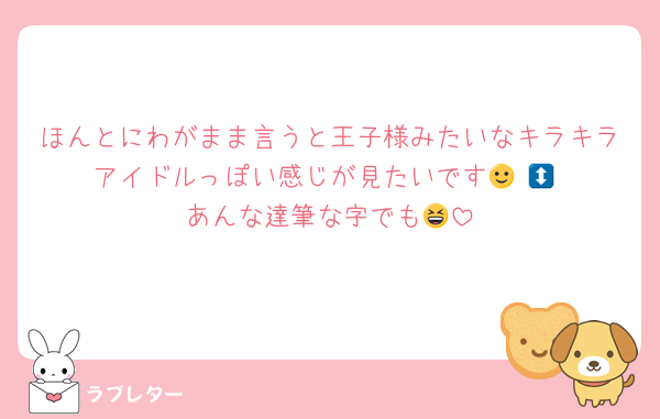 ほんとにわがまま言うと王子様みたいなキラキラアイドルっぽい感じが見たいです🙂‍↕️🙂‍↕️あんな達筆な字でも😆
