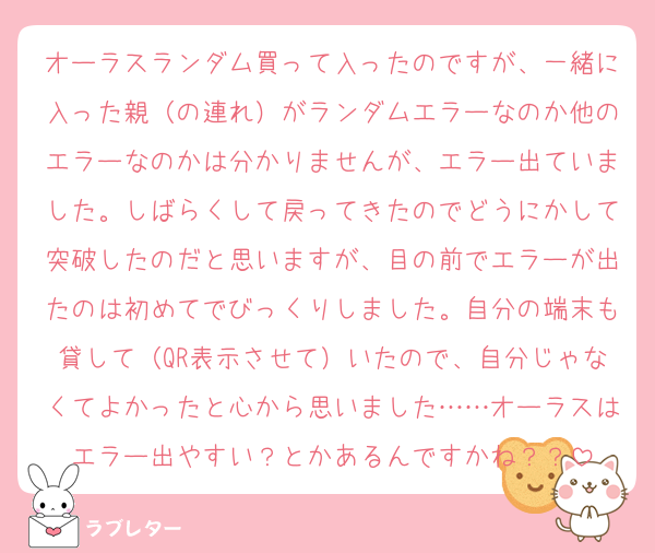 オーラスランダム買って入ったのですが、一緒に入った親（の連れ）がランダムエラーなのか他のエラーなのかは分かりませんが、エラー出ていました。しばらくして戻ってきたのでどうにかして突破したのだと思いますが、目の前でエラーが出たのは初めてでびっくりしました。自分の端末も貸して（QR表示させて）いたので、自分じゃなくてよかったと心から思いました……オーラスはエラー出やすい？とかあるんですかね？？