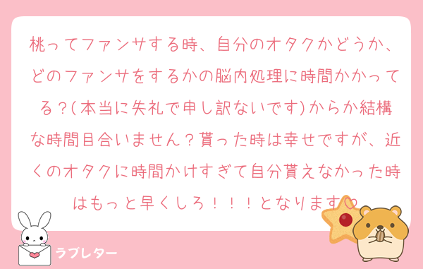 桃ってファンサする時、自分のオタクかどうか、どのファンサをするかの脳内処理に時間かかってる？(本当に失礼で申し訳ないです)からか結構な時間目合いません？貰った時は幸せですが、近くのオタクに時間かけすぎて自分貰えなかった時はもっと早くしろ！！！となります