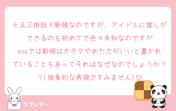 七五三掛担ド新規なのですが、アイドルに推しができるのも初めてで色々未知なのですが
snsでは新規はオタクやめた方がいいと書かれていることもあってそれはなぜなのでしょうか？？(抽象的な表現ですみません)