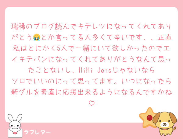 瑞稀のブログ読んでキテレツになってくれてありがとう😭とか言ってる人多くて辛いです、、正直私はとにかく5人で一緒にいて欲しかったのでエイキテバンになってくれてありがとうなんて思ったことないし、HiHi Jetsじゃないならソロでいいのにって思ってます。いつになったら新グルを素直に応援出来るようになるんですかね