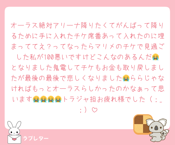 オーラス絶対アリーナ降りたくてがんばって降りるために手に入れたチケ席番あって入れたのに埋まっててえ？ってなったらマリメのチケで見過ごした私が100悪いですけどこんなのあるんだ😭となりました鬼電してチケもお金も取り戻しましたが最後の最後で悲しくなりました😭ららじゃなければもっとオーラスらしかったのかなぁって思います😭😭😭😭トラジャ担お疲れ様でした（；_；）