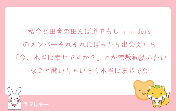 私今ど田舎の田んぼ道でもしHiHi Jetsのメンバーそれぞれにばったり出会えたら
「今、本当に幸せですか？」とか宗教勧誘みたいなこと聞いちゃいそう本当にまじで