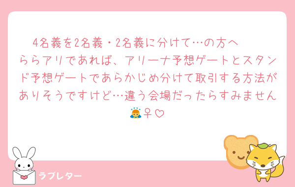 4名義を2名義・2名義に分けて…の方へ✉️
ららアリであれば、アリーナ予想ゲートとスタンド予想ゲートであらかじめ分けて取引する方法がありそうですけど…違う会場だったらすみません🙇‍♀️