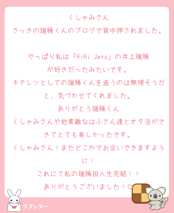 くしゃみさん
さっきの瑞稀くんのブログで背中押されました。
やっぱり私は「HiHi Jets」の井上瑞稀が好きだったみたいです。
キテレツとしての瑞稀くんを追うのは無理そうだと、気づかせてくれました。
ありがとう瑞稀くん
くしゃみさんや他素敵なはふさん達とオタ活ができてとても楽しかったです。
くしゃみさん！またどこかでお会いできますように！
これにて私の瑞稀担人生完結！！
ありがとうございました！