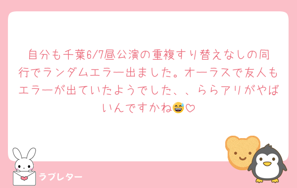 自分も千葉6/7昼公演の重複すり替えなしの同行でランダムエラー出ました。オーラスで友人もエラーが出ていたようでした、、ららアリがやばいんですかね😅