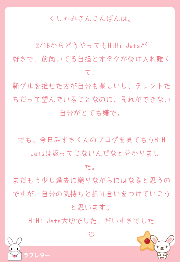 くしゃみさんこんばんは。

2/16からどうやってもHiHi Jetsが好きで、前向いてる自担とオタクが受け入れ難くて、
新グルを推せた方が自分も楽しいし、タレントたちだって望んでいることなのに、それができない自分がとても嫌で。

でも、今日みずきくんのブログを見てもうHiHi Jetsは返ってこないんだなと分かりました。
まだもう少し過去に縋りながらにはなると思うのですが、自分の気持ちと折り合いをつけていこうと思います。
HiHi Jets大切でした、だいすきでした