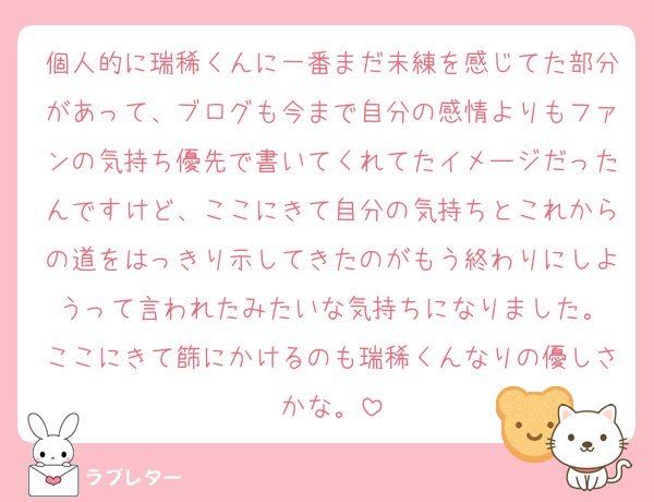 個人的に瑞稀くんに一番まだ未練を感じてた部分があって、ブログも今まで自分の感情よりもファンの気持ち優先で書いてくれてたイメージだったんですけど、ここにきて自分の気持ちとこれからの道をはっきり示してきたのがもう終わりにしようって言われたみたいな気持ちになりました。
ここにきて篩にかけるのも瑞稀くんなりの優しさかな。