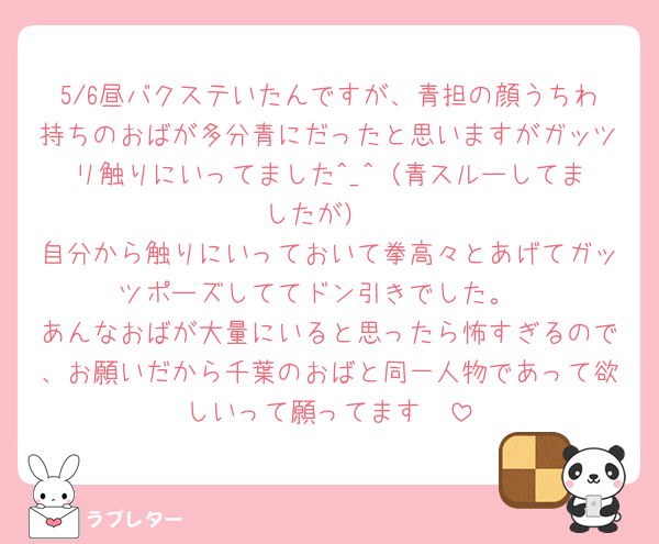 5/6昼バクステいたんですが、青担の顔うちわ持ちのおばが多分青にだったと思いますがガッツリ触りにいってました︎^_^（青スルーしてましたが）
自分から触りにいっておいて拳高々とあげてガッツポーズしててドン引きでした。
あんなおばが大量にいると思ったら怖すぎるので、お願いだから千葉のおばと同一人物であって欲しいって願ってます🥹