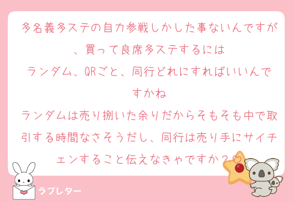 多名義多ステの自力参戦しかした事ないんですが、買って良席多ステするには
ランダム、QRごと、同行どれにすればいいんですかね
ランダムは売り捌いた余りだからそもそも中で取引する時間なさそうだし、同行は売り手にサイチェンすること伝えなきゃですか？