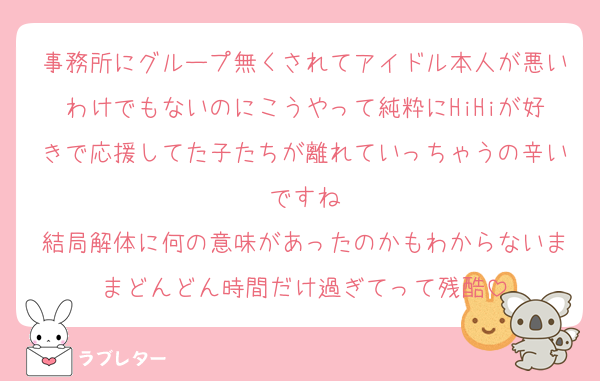 事務所にグループ無くされてアイドル本人が悪いわけでもないのにこうやって純粋にHiHiが好きで応援してた子たちが離れていっちゃうの辛いですね
結局解体に何の意味があったのかもわからないままどんどん時間だけ過ぎてって残酷