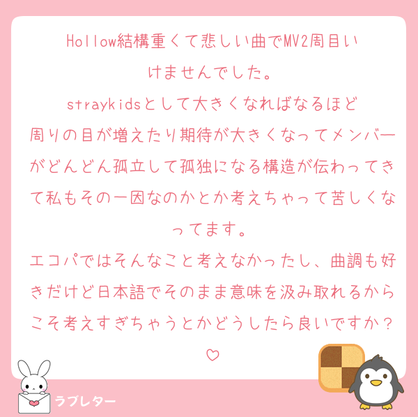 Hollow結構重くて悲しい曲でMV2周目いけませんでした。
straykidsとして大きくなればなるほど周りの目が増えたり期待が大きくなってメンバーがどんどん孤立して孤独になる構造が伝わってきて私もその一因なのかとか考えちゃって苦しくなってます。
エコパではそんなこと考えなかったし、曲調も好きだけど日本語でそのまま意味を汲み取れるからこそ考えすぎちゃうとかどうしたら良いですか？