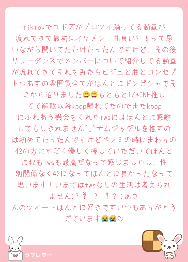 tiktokでユドズがプロツイ踊ってる動画が流れてきて最初はイケメン！曲良い⭐︎！って思いながら聞いてただけだったんですけど、その後リレーダンスでメンバーについて紹介してる動画が流れてきてそれをみたらビジュと曲とコンセプトつあすの雰囲気全てがほんとにドンピシャでそこから沼りました😆😆もともとIZ*ONE推してて解散以降kpop離れてたのでまたkpopにふれあう機会をくれたtwsにはほんとに感謝してもしきれません^_^ナムジャグルを推すのは初めてだったんですけどペンミの時にまわりの42の方にすごく優しく接していただいてほんとに42もtwsも最高だなって感じましたし、性別関係なく42になってほんとに良かったなって思います！いまではtwsなしの生活は考えられません(৹ᵒ̴̶̷᷄ ᴗ ᵒ̴̶̷᷅৹)あさんのツイートほんとに好きですいつもありがとうございます😭😭
