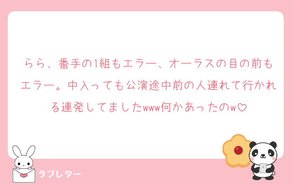 らら、番手の1組もエラー、オーラスの目の前もエラー。中入っても公演途中前の人連れて行かれる連発してましたwww何かあったのw