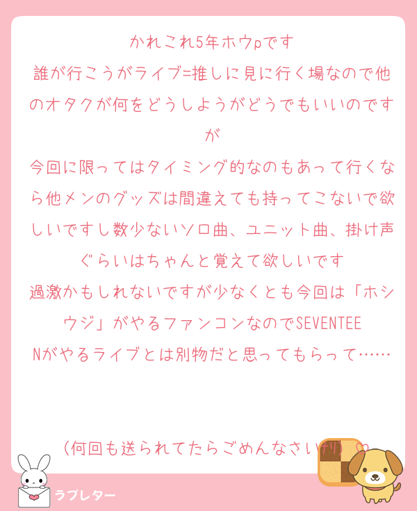 かれこれ5年ホウpです
誰が行こうがライブ=推しに見に行く場なので他のオタクが何をどうしようがどうでもいいのですが
今回に限ってはタイミング的なのもあって行くなら他メンのグッズは間違えても持ってこないで欲しいですし数少ないソロ曲、ユニット曲、掛け声ぐらいはちゃんと覚えて欲しいです
過激かもしれないですが少なくとも今回は「ホシウジ」がやるファンコンなのでSEVENTEENがやるライブとは別物だと思ってもらって……

（何回も送られてたらごめんなさいﾅﾘ）