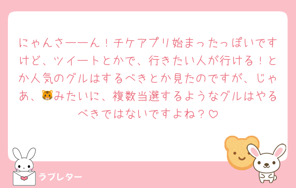 にゃんさーーん！チケアプリ始まったっぽいですけど、ツイートとかで、行きたい人が行ける！とか人気のグルはするべきとか見たのですが、じゃあ、🐯みたいに、複数当選するようなグルはやるべきではないですよね？