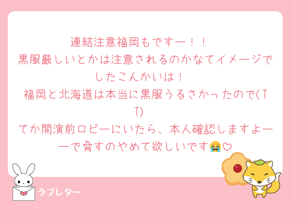 連結注意福岡もですー！！
黒服厳しいとかは注意されるのかなてイメージでしたこんかいは！
福岡と北海道は本当に黒服うるさかったので(TT)
てか開演前ロビーにいたら、本人確認しますよーーで脅すのやめて欲しいです😭