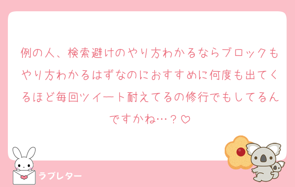 例の人、検索避けのやり方わかるならブロックもやり方わかるはずなのにおすすめに何度も出てくるほど毎回ツイート耐えてるの修行でもしてるんですかね…？