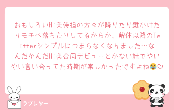 おもしろいHi美侍担の方々が降りたり鍵かけたりモチベ落ちたりしてるからか、解体以降のTwitterシンプルにつまらなくなりました…なんだかんだHi美合同デビューとかない話でやいやい言い合ってた時期が楽しかったですよね😂