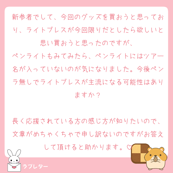 新参者でして、今回のグッズを買おうと思っており、ライトブレスが今回限りだとしたら欲しいと思い買おうと思ったのですが、
ペンライトもみてみたら、ペンライトにはツアー名が入っていないのが気になりました。今後ペンラ無しでライトブレスが主流になる可能性はありますか？

長く応援されている方の感じ方が知りたいので、文章がめちゃくちゃで申し訳ないのですがお答えして頂けると助かります。