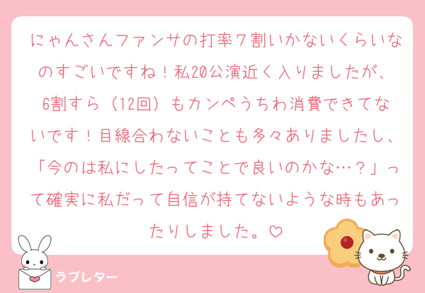 にゃんさんファンサの打率７割いかないくらいなのすごいですね！私20公演近く入りましたが、6割すら（12回）もカンペうちわ消費できてないです！目線合わないことも多々ありましたし、「今のは私にしたってことで良いのかな…？」って確実に私だって自信が持てないような時もあったりしました。