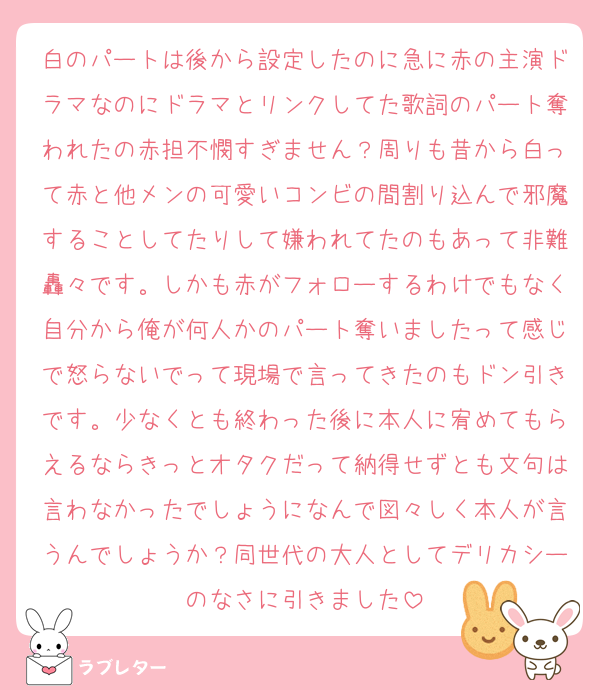 白のパートは後から設定したのに急に赤の主演ドラマなのにドラマとリンクしてた歌詞のパート奪われたの赤担不憫すぎません？周りも昔から白って赤と他メンの可愛いコンビの間割り込んで邪魔することしてたりして嫌われてたのもあって非難轟々です。しかも赤がフォローするわけでもなく自分から俺が何人かのパート奪いましたって感じで怒らないでって現場で言ってきたのもドン引きです。少なくとも終わった後に本人に宥めてもらえるならきっとオタクだって納得せずとも文句は言わなかったでしょうになんで図々しく本人が言うんでしょうか？同世代の大人としてデリカシーのなさに引きました