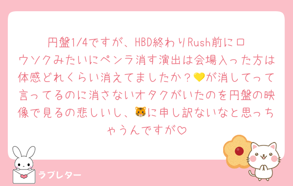 円盤1/4ですが、HBD終わりRush前にロウソクみたいにペンラ消す演出は会場入った方は体感どれくらい消えてましたか？💛が消してって言ってるのに消さないオタクがいたのを円盤の映像で見るの悲しいし、🐯に申し訳ないなと思っちゃうんですが
