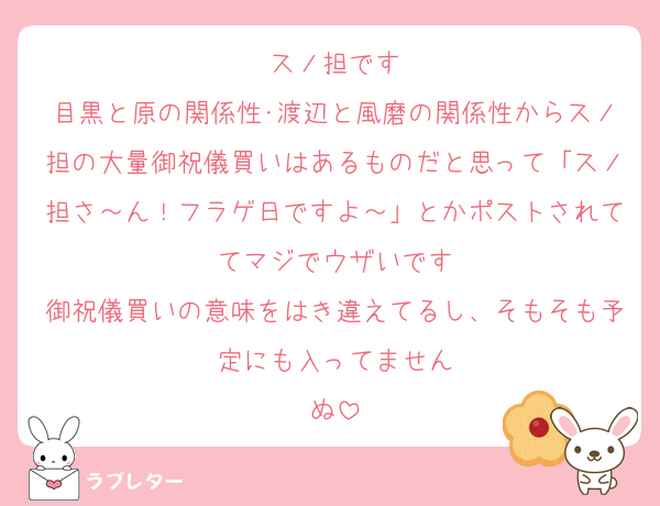 スノ担です
目黒と原の関係性･渡辺と風磨の関係性からスノ担の大量御祝儀買いはあるものだと思って「スノ担さ～ん！フラゲ日ですよ～」とかポストされててマジでウザいです
御祝儀買いの意味をはき違えてるし、そもそも予定にも入ってません
ぬ