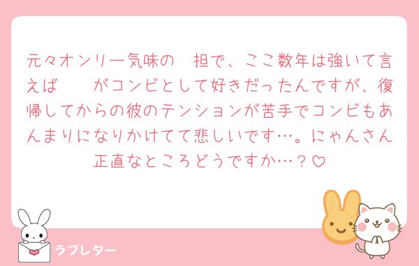 元々オンリー気味の🩷担で、ここ数年は強いて言えば🤍🩷がコンビとして好きだったんですが、復帰してからの彼のテンションが苦手でコンビもあんまりになりかけてて悲しいです…。にゃんさん正直なところどうですか…？