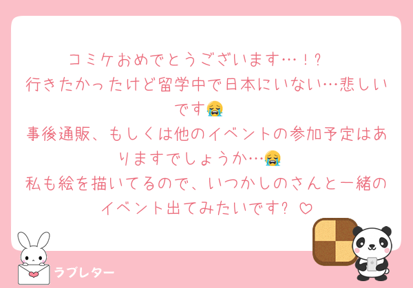 コミケおめでとうございます…！✨
行きたかったけど留学中で日本にいない…悲しいです😭
事後通販、もしくは他のイベントの参加予定はありますでしょうか…😭
私も絵を描いてるので、いつかしのさんと一緒のイベント出てみたいです✨