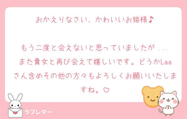 おかえりなさい、かわいいお姫様♪

もう二度と会えないと思っていましたが ...また貴女と再び会えて嬉しいです。どうかLaaさん含めその他の方々もよろしくお願いいたしますね。