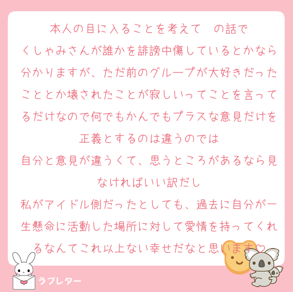 本人の目に入ることを考えて〜の話で
くしゃみさんが誰かを誹謗中傷しているとかなら分かりますが、ただ前のグループが大好きだったこととか壊されたことが寂しいってことを言ってるだけなので何でもかんでもプラスな意見だけを正義とするのは違うのでは
自分と意見が違うくて、思うところがあるなら見なければいい訳だし
私がアイドル側だったとしても、過去に自分が一生懸命に活動した場所に対して愛情を持ってくれるなんてこれ以上ない幸せだなと思います