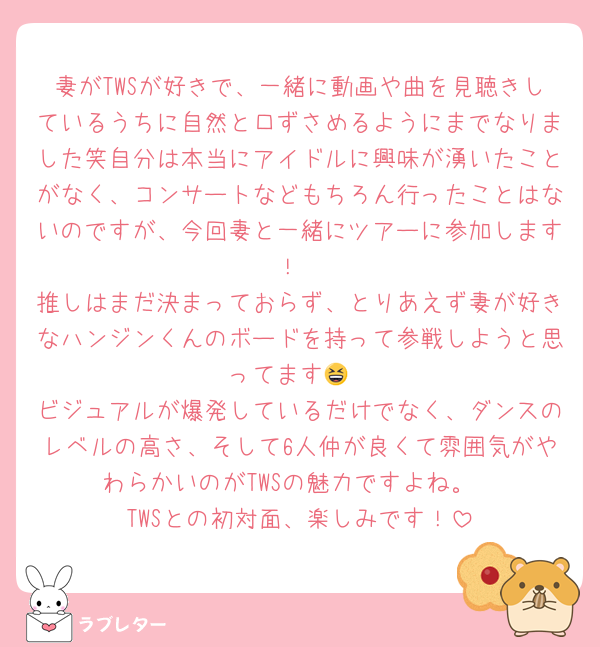 妻がTWSが好きで、一緒に動画や曲を見聴きしているうちに自然と口ずさめるようにまでなりました笑自分は本当にアイドルに興味が湧いたことがなく、コンサートなどもちろん行ったことはないのですが、今回妻と一緒にツアーに参加します！
推しはまだ決まっておらず、とりあえず妻が好きなハンジンくんのボードを持って参戦しようと思ってます😆
ビジュアルが爆発しているだけでなく、ダンスのレベルの高さ、そして6人仲が良くて雰囲気がやわらかいのがTWSの魅力ですよね。
TWSとの初対面、楽しみです！