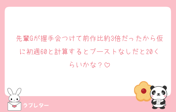 先輩Gが握手会つけて前作比約3倍だったから仮に初週60と計算するとブーストなしだと20くらいかな？