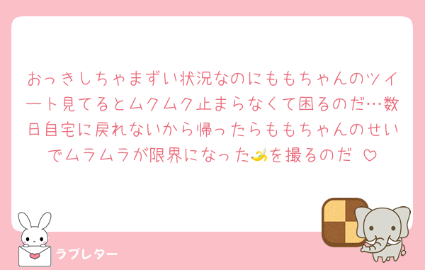 おっきしちゃまずい状況なのにももちゃんのツイート見てるとムクムク止まらなくて困るのだ…数日自宅に戻れないから帰ったらももちゃんのせいでムラムラが限界になった🍌を撮るのだ♡