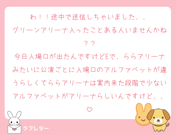 わ！！途中で送信しちゃいました、、
グリーンアリーナ入ったことある人いませんかね？？
今日入場口が出たんですけどEで、ららアリーナみたいに公演ごとに入場口のアルファベットが違うらしくてららアリーナは案内来た段階で少ないアルファベットがアリーナらしいんですけど、、