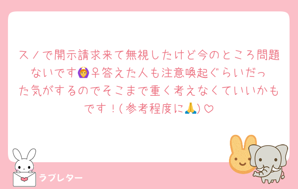 スノで開示請求来て無視したけど今のところ問題ないです🙆‍♀️答えた人も注意喚起ぐらいだった気がするのでそこまで重く考えなくていいかもです！(参考程度に🙏)