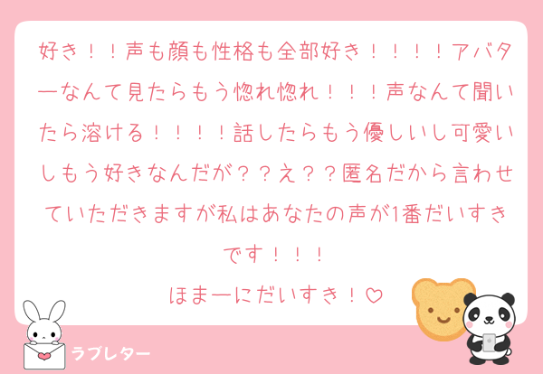 好き！！声も顔も性格も全部好き！！！！アバターなんて見たらもう惚れ惚れ！！！声なんて聞いたら溶ける！！！！話したらもう優しいし可愛いしもう好きなんだが？？え？？匿名だから言わせていただきますが私はあなたの声が1番だいすきです！！！
ほまーにだいすき！