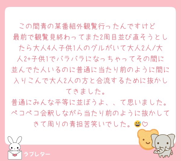 この間青の某番組外観覧行ったんですけど
最前で観覧見終わってまた2周目並び直そうとしたら大人4人子供1人のグルがいて大人2人/大人2+子供1でバラバラになっちゃってその間に並んでた人いるのに普通に当たり前のように間に入りこんで大人2人の方と合流するために抜かしてきました。
普通にみんな平等に並ぼうよ、、て思いました。ペコペコ会釈しながら当たり前のように抜かしてきて周りの青担苦笑いでした。😅