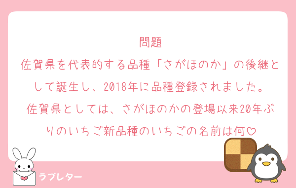 問題
佐賀県を代表的する品種「さがほのか」の後継として誕生し、2018年に品種登録されました。佐賀県としては、さがほのかの登場以来20年ぶりのいちご新品種のいちごの名前は何