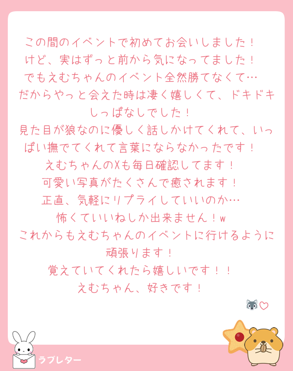 この間のイベントで初めてお会いしました！
けど、実はずっと前から気になってました！
でもえむちゃんのイベント全然勝てなくて…
だからやっと会えた時は凄く嬉しくて、ドキドキしっぱなしでした！
見た目が狼なのに優しく話しかけてくれて、いっぱい撫でてくれて言葉にならなかったです！
えむちゃんのXも毎日確認してます！
可愛い写真がたくさんで癒されます！
正直、気軽にリプライしていいのか…
怖くていいねしか出来ません！w
これからもえむちゃんのイベントに行けるように頑張ります！
覚えていてくれたら嬉しいです！！
えむちゃん、好きです！
　　　　　　　　　　　　　　　　　　　🐺